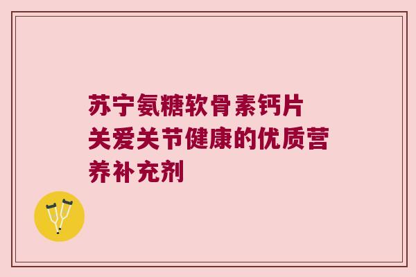苏宁氨糖软骨素钙片 关爱关节健康的优质营养补充剂