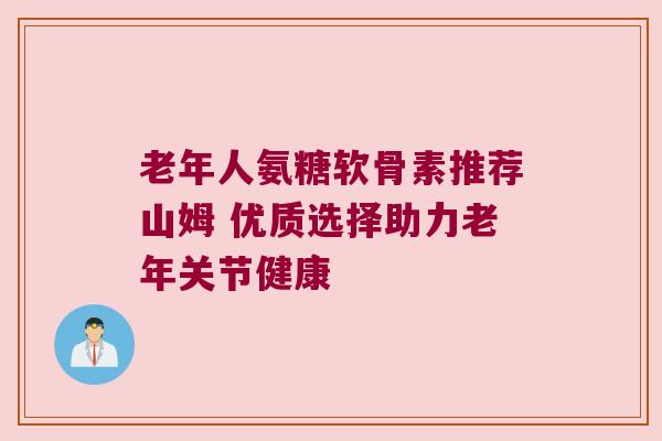 老年人氨糖软骨素推荐山姆 优质选择助力老年关节健康