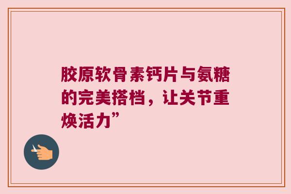 胶原软骨素钙片与氨糖的完美搭档,让关节重焕活力”
