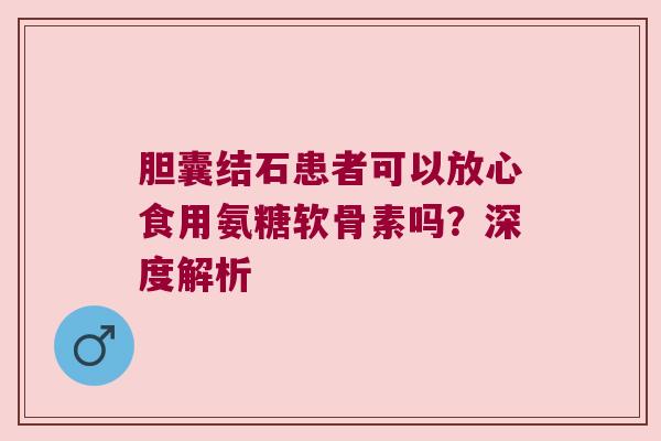 胆囊结石患者可以放心食用氨糖软骨素吗?深度解析