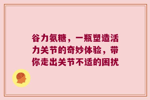 谷力氨糖,一瓶塑造活力关节的奇妙体验,带你走出关节不适的困扰 谷力氨糖,一瓶塑造活力关节的奇妙体验,带你走出关节不适的困扰