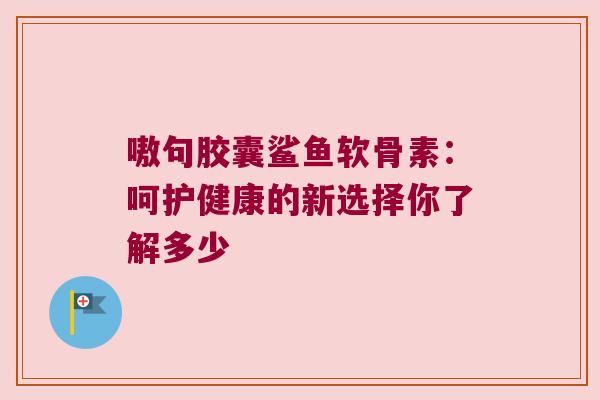 嗷句胶囊鲨鱼软骨素:呵护健康的新选择你了解多少