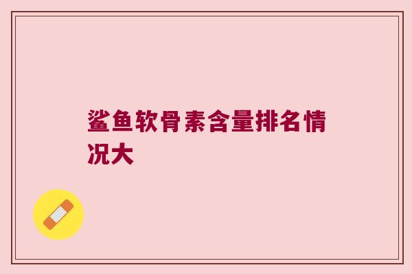 鲨鱼软骨素含量排名情况大