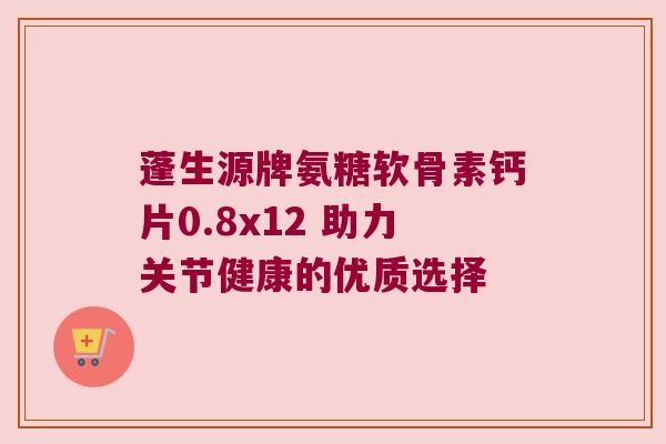 蓬生源牌氨糖软骨素钙片0.8x12 助力关节健康的优质选择