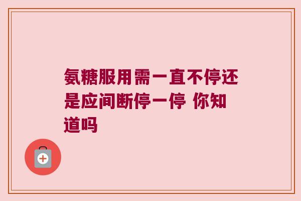 氨糖服用需一直不停还是应间断停一停 你知道吗