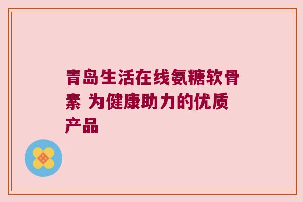 青岛生活在线氨糖软骨素 为健康助力的优质产品