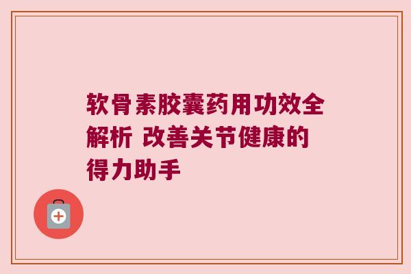 软骨素胶囊药用功效全解析 改善关节健康的得力助手
