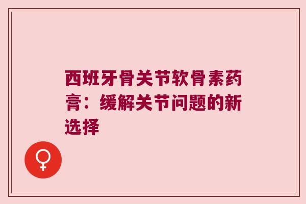西班牙骨关节软骨素药膏:缓解关节问题的新选择