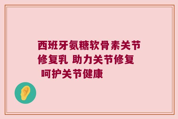 西班牙氨糖软骨素关节修复乳 助力关节修复 呵护关节健康