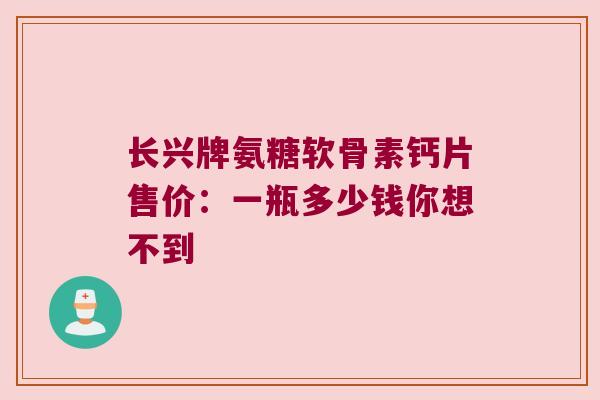 长兴牌氨糖软骨素钙片售价:一瓶多少钱你想不到
