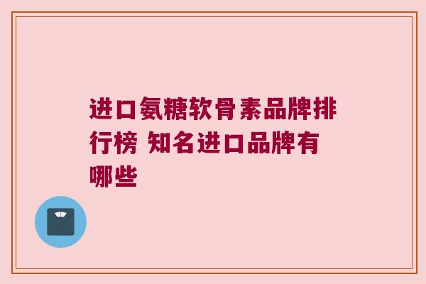 进口氨糖软骨素品牌排行榜 知名进口品牌有哪些