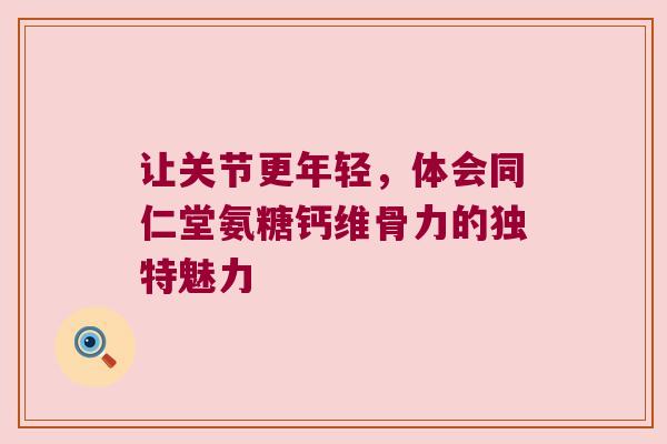让关节更年轻,体会同仁堂氨糖钙维骨力的独特魅力