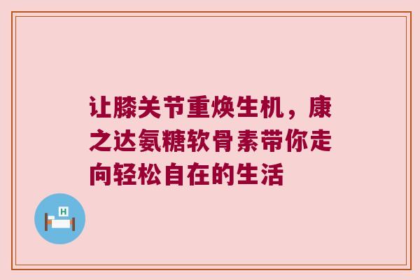 让膝关节重焕生机,康之达氨糖软骨素带你走向轻松自在的生活