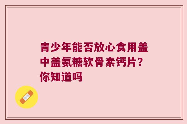 青少年能否放心食用盖中盖氨糖软骨素钙片？你知道吗