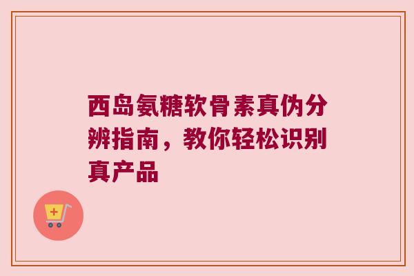 西岛氨糖软骨素真伪分辨指南，教你轻松识别真产品