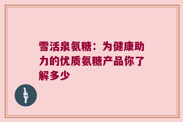 雪活泉氨糖:为健康助力的优质氨糖产品你了解多少