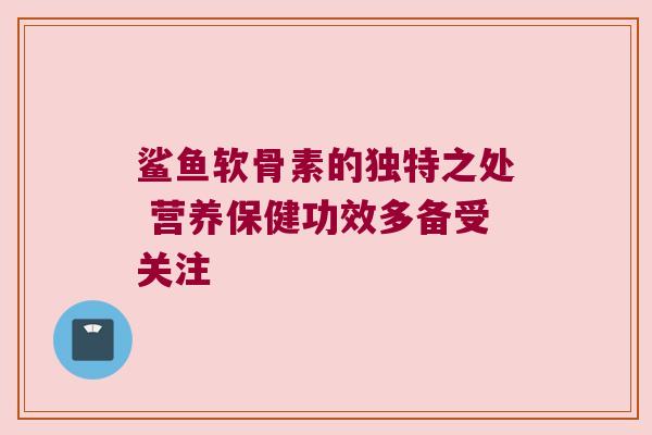鲨鱼软骨素的独特之处 营养保健功效多备受关注